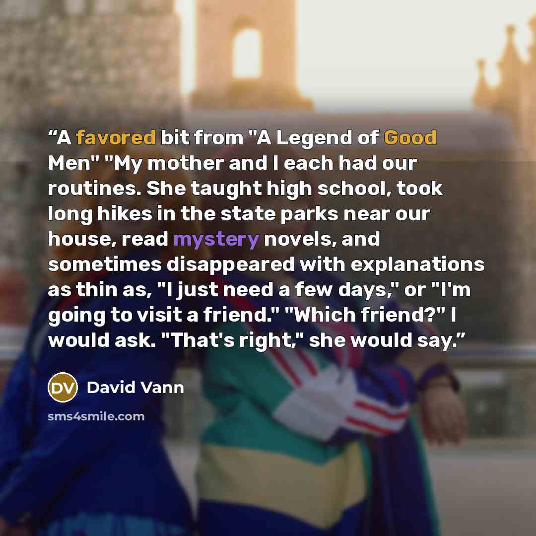 “A favored bit from "A Legend of Good Men" "My mother and I each had our routines. She taught high school, took long hikes in the state parks near our house, read mystery novels, and sometimes disappeared with explanations as thin as, "I just need a few days," or "I'm going to visit a friend."…” quote by David Vann