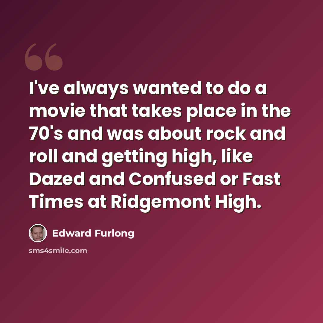 “I've always wanted to do a movie that takes place in the 70's and was about rock and roll and getting high, like Dazed and Confused or Fast Times at Ridgemont High.” quote by Edward Furlong