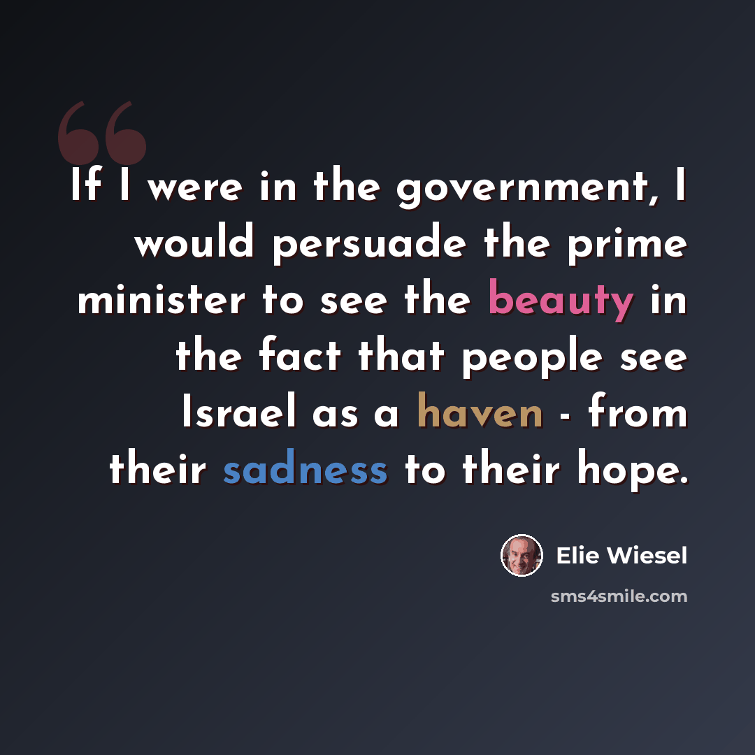 “If I were in the government, I would persuade the prime minister to see the beauty in the fact that people see Israel as a haven - from their sadness to their hope.” quote by Elie Wiesel