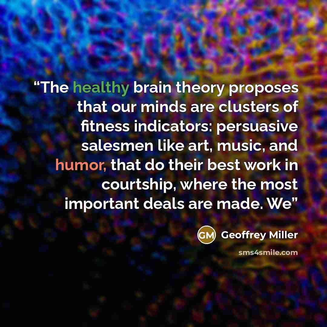 “The healthy brain theory proposes that our minds are clusters of fitness indicators: persuasive salesmen like art, music, and humor, that do their best work in courtship, where the most important deals are made. We” quote by Geoffrey Miller