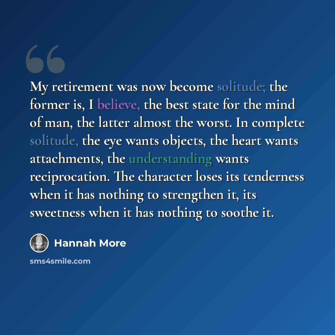 “My retirement was now become solitude; the former is, I believe, the best state for the mind of man, the latter almost the worst. In complete solitude, the eye wants objects, the heart wants attachments, the understanding wants reciprocation. The character loses its tenderness when it has nothing…” quote by Hannah More