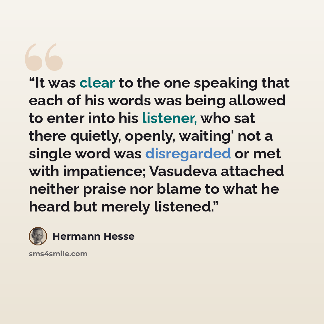 “It was clear to the one speaking that each of his words was being allowed to enter into his listener, who sat there quietly, openly, waiting' not a single word was disregarded or met with impatience; Vasudeva attached neither praise nor blame to what he heard but merely listened.” quote by Hermann Hesse