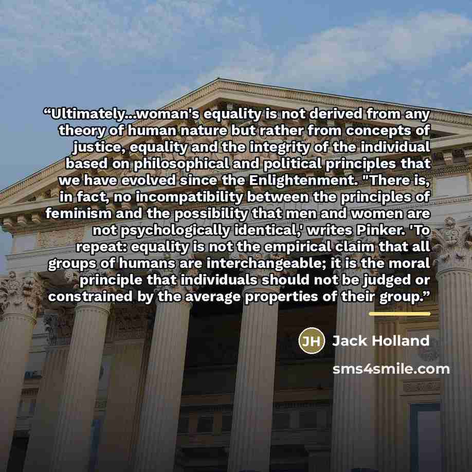 “Ultimately...woman's equality is not derived from any theory of human nature but rather from concepts of justice, equality and the integrity of the individual based on philosophical and political principles that we have evolved since the Enlightenment. "There is, in fact, no incompatibility…” quote by Jack Holland