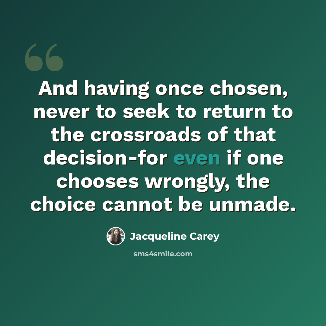 “And having once chosen, never to seek to return to the crossroads of that decision-for even if one chooses wrongly, the choice cannot be unmade.” quote by Jacqueline Carey
