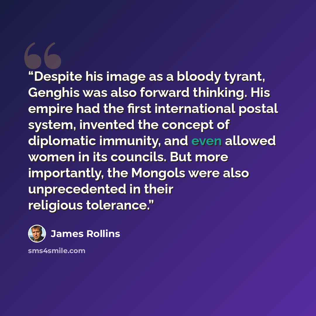 “Despite his image as a bloody tyrant, Genghis was also forward thinking. His empire had the first international postal system, invented the concept of diplomatic immunity, and even allowed women in its councils. But more importantly, the Mongols were also unprecedented in their religious tolerance.” quote by James Rollins