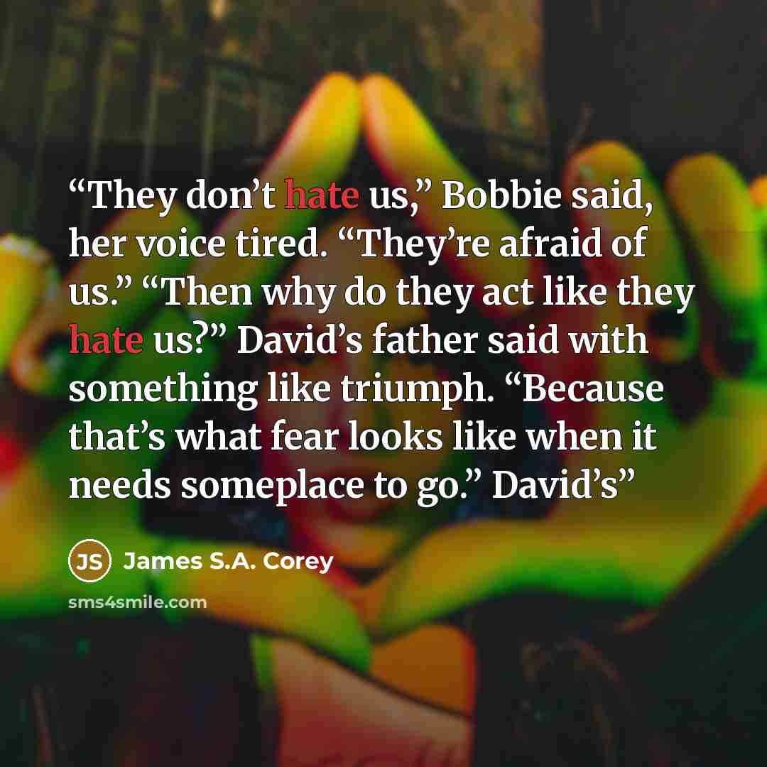 “They don’t hate us,” Bobbie said, her voice tired. “They’re afraid of us.” “Then why do they act like they hate us?” David’s father said with something like triumph. “Because that’s what fear looks like when it needs someplace to go.” David’s” quote by James S.A. Corey