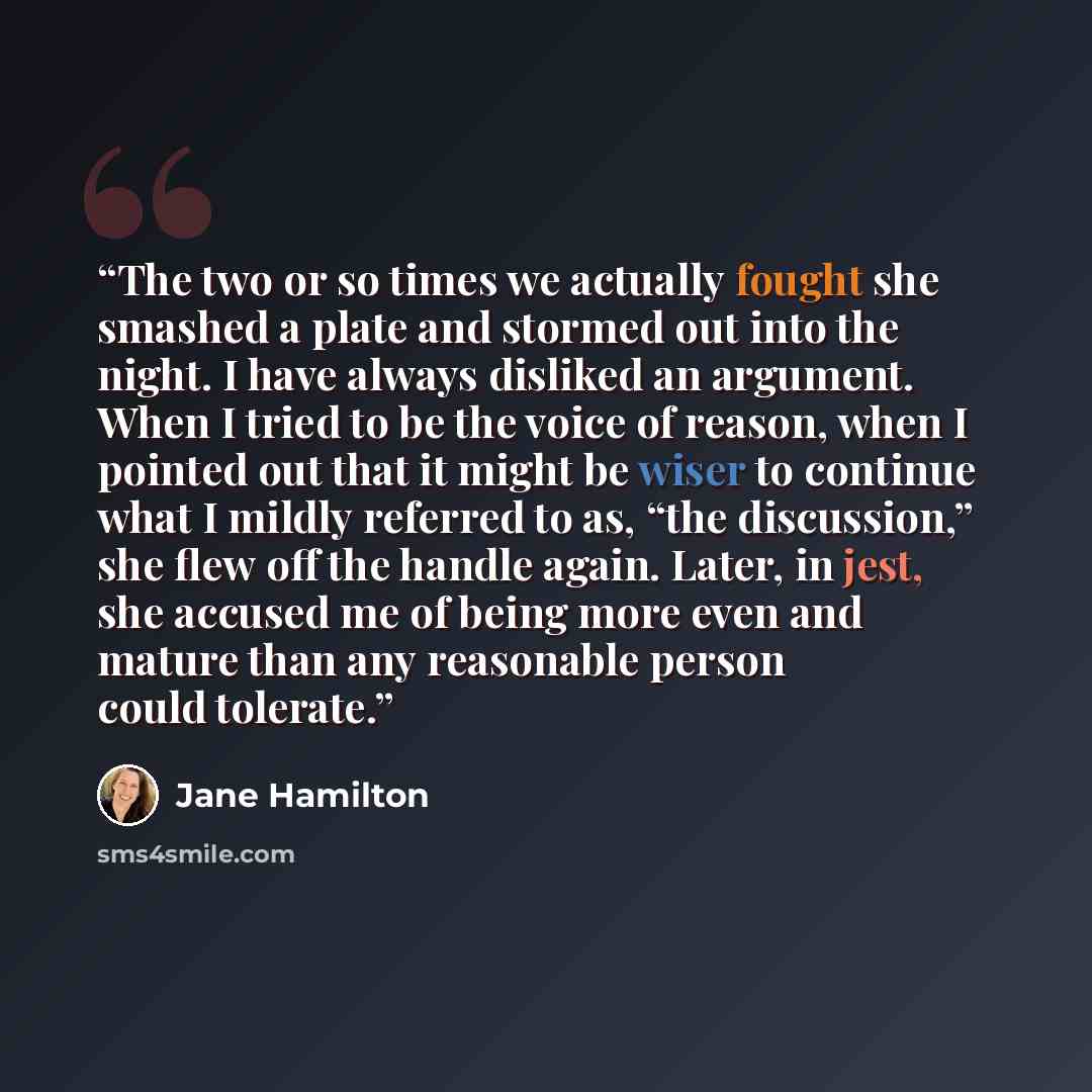 “The two or so times we actually fought she smashed a plate and stormed out into the night. I have always disliked an argument. When I tried to be the voice of reason, when I pointed out that it might be wiser to continue what I mildly referred to as, “the discussion,” she flew off the handle…” quote by Jane Hamilton