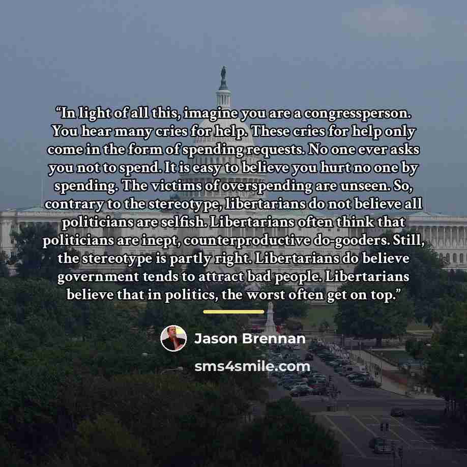 “In light of all this, imagine you are a congressperson. You hear many cries for help. These cries for help only come in the form of spending requests. No one ever asks you not to spend. It is easy to believe you hurt no one by spending. The victims of overspending are unseen. So, contrary to the…” quote by Jason Brennan