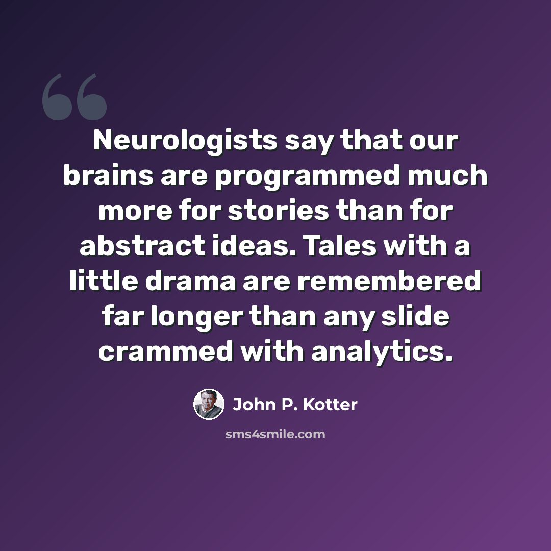 “Neurologists say that our brains are programmed much more for stories than for abstract ideas. Tales with a little drama are remembered far longer than any slide crammed with analytics.” quote by John P. Kotter