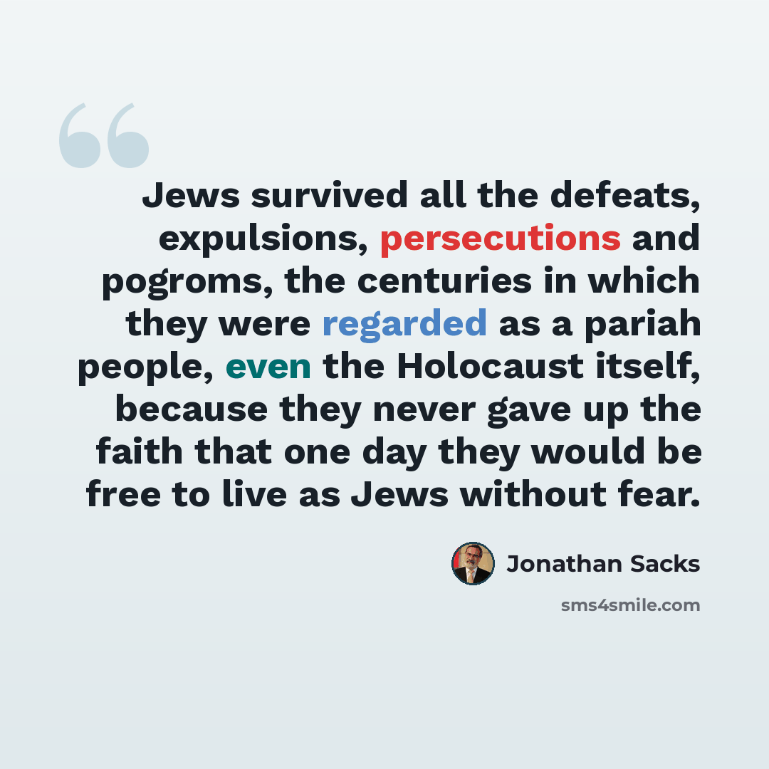“Jews survived all the defeats, expulsions, persecutions and pogroms, the centuries in which they were regarded as a pariah people, even the Holocaust itself, because they never gave up the faith that one day they would be free to live as Jews without fear.” quote by Jonathan Sacks