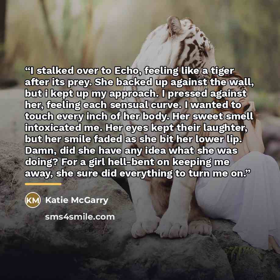 “I stalked over to Echo, feeling like a tiger after its prey. She backed up against the wall, but i kept up my approach. I pressed against her, feeling each sensual curve. I wanted to touch every inch of her body. Her sweet smell intoxicated me. Her eyes kept their laughter, but her smile faded as…” quote by Katie McGarry