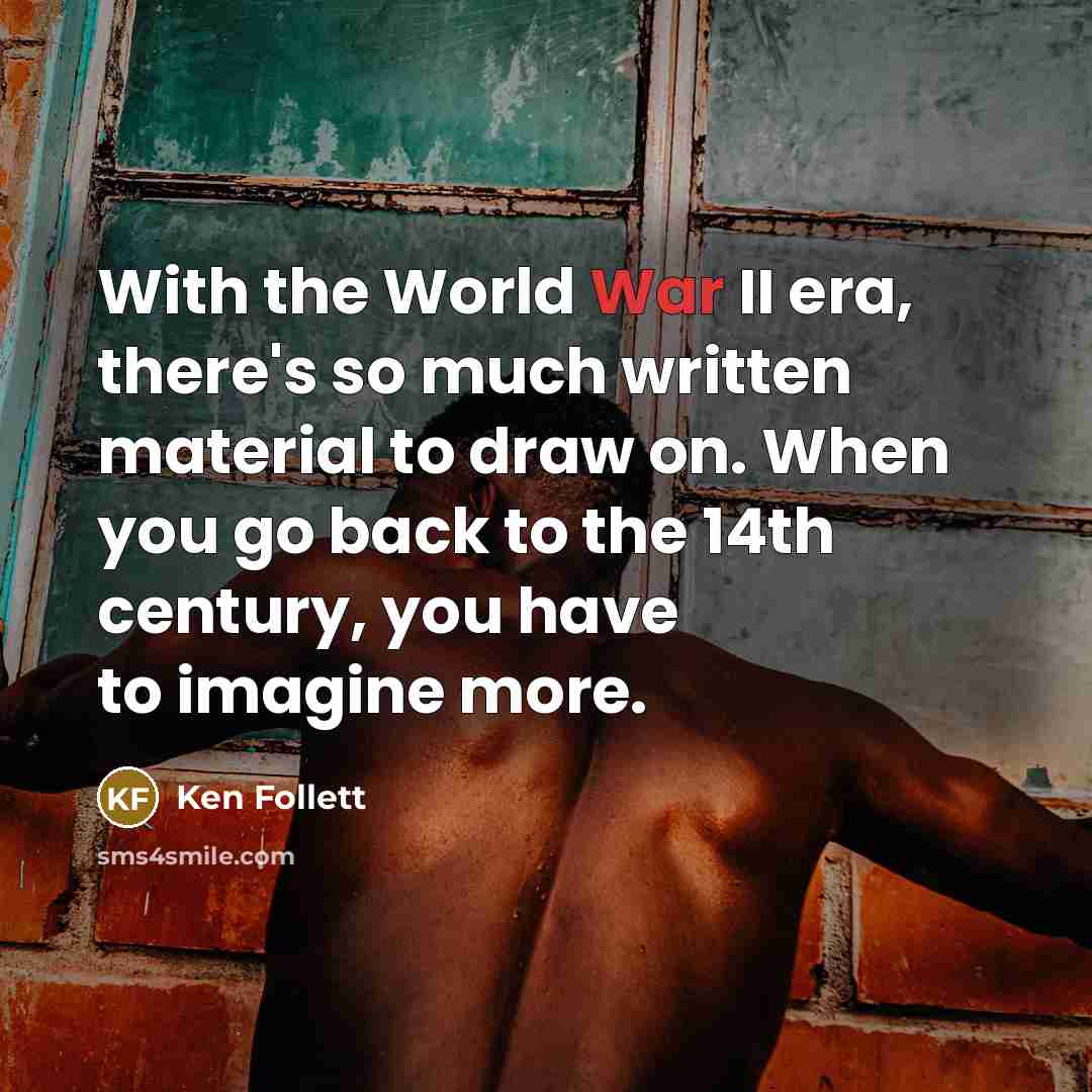 “With the World War II era, there's so much written material to draw on. When you go back to the 14th century, you have to imagine more.” quote by Ken Follett