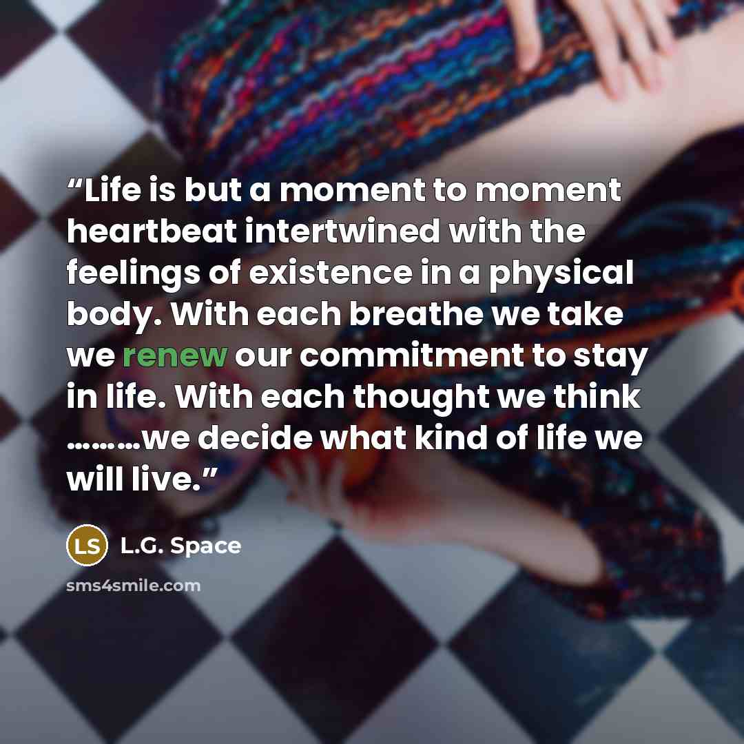 “Life is but a moment to moment heartbeat intertwined with the feelings of existence in a physical body. With each breathe we take we renew our commitment to stay in life. With each thought we think ………we decide what kind of life we will live.” quote by L.G. Space