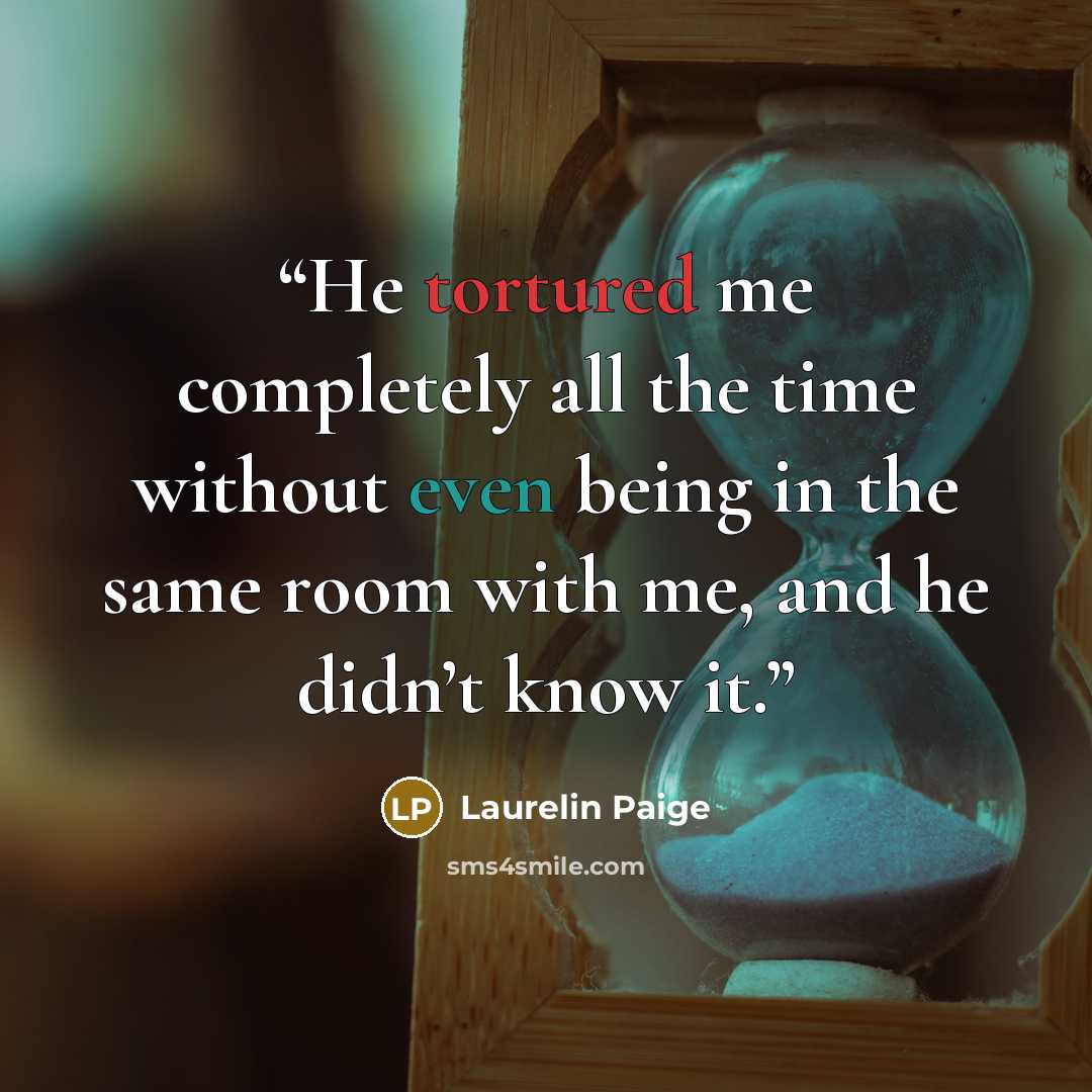 “He tortured me completely all the time without even being in the same room with me, and he didn’t know it.” quote by Laurelin Paige