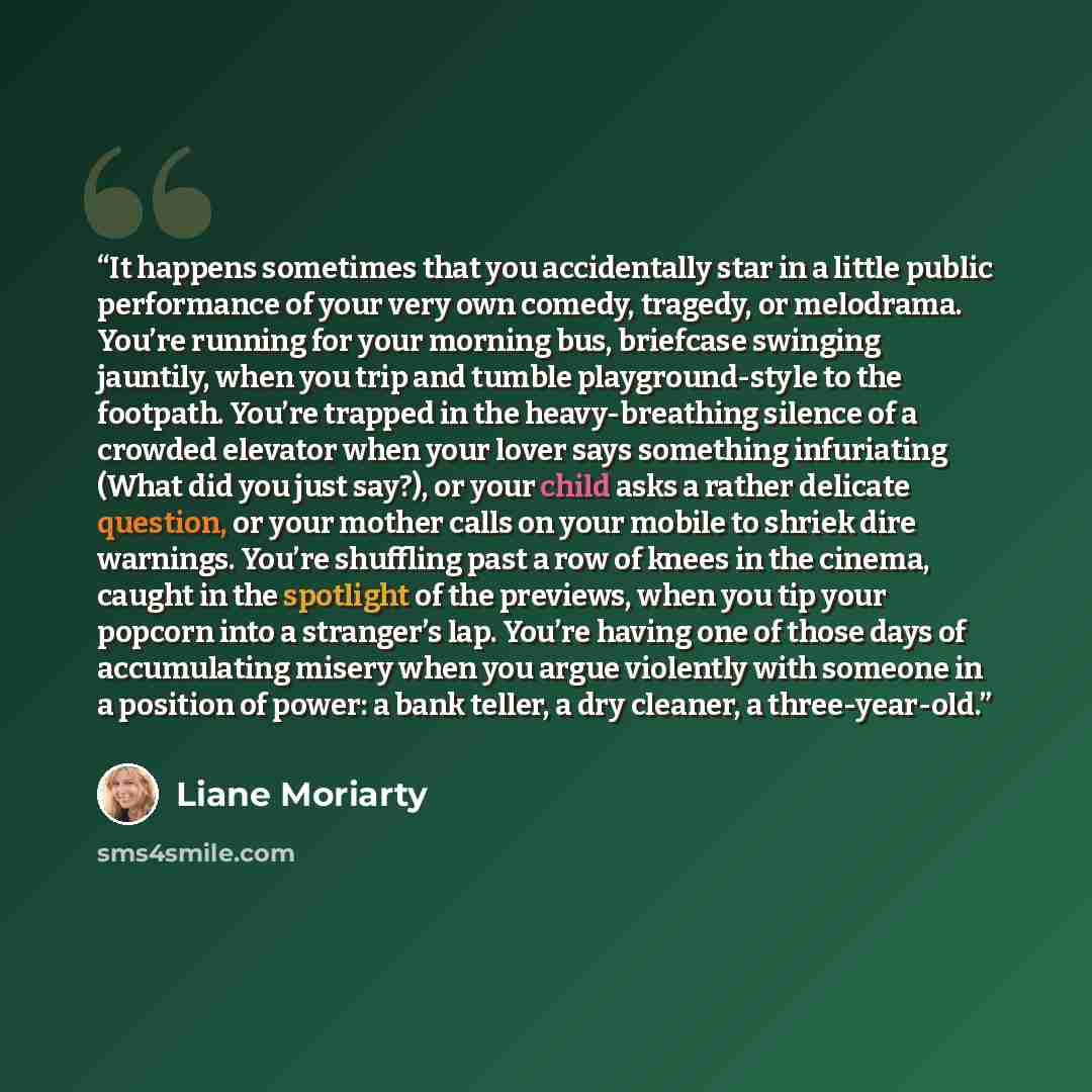 “It happens sometimes that you accidentally star in a little public performance of your very own comedy, tragedy, or melodrama. You’re running for your morning bus, briefcase swinging jauntily, when you trip and tumble playground-style to the footpath. You’re trapped in the heavy-breathing silence…” quote by Liane Moriarty