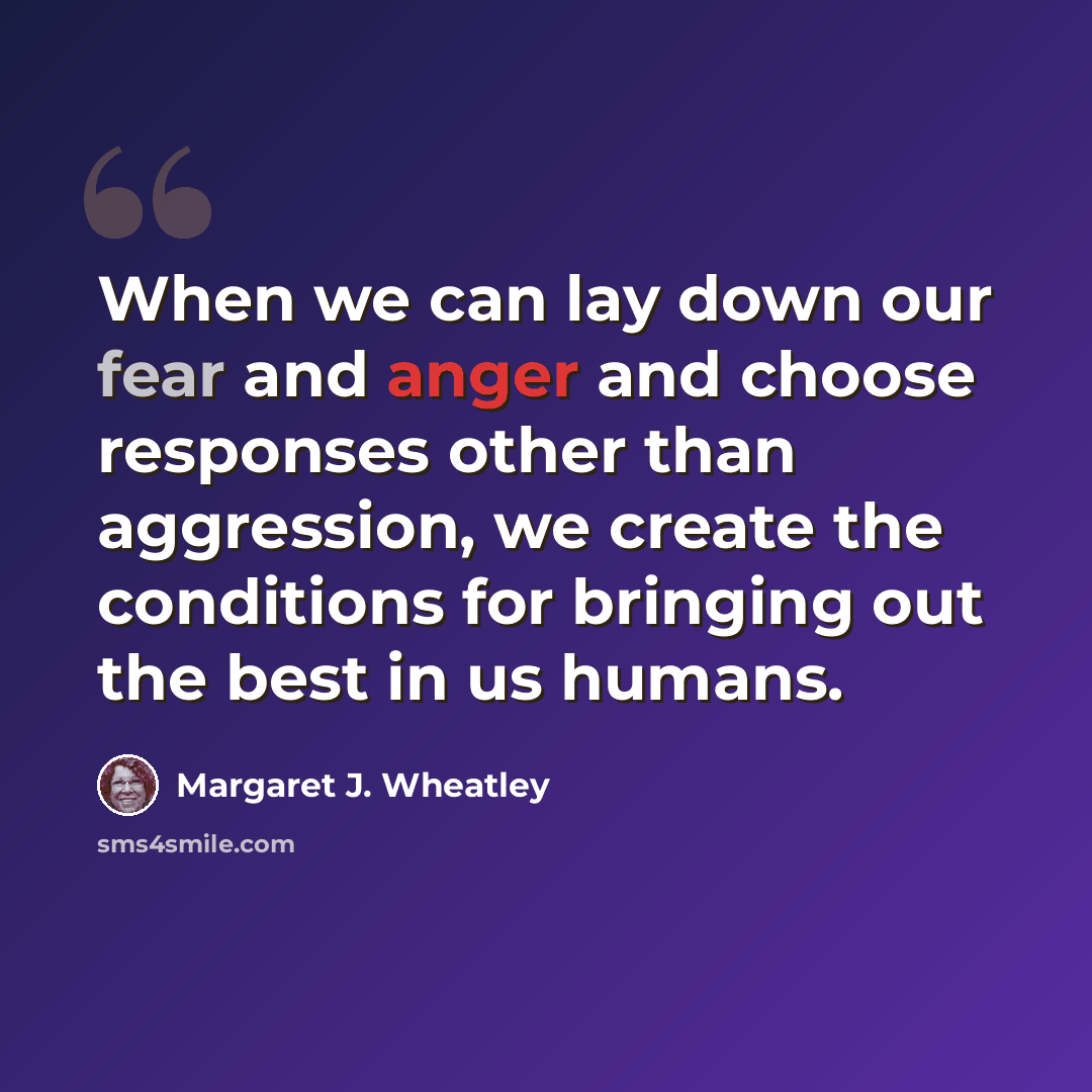 “When we can lay down our fear and anger and choose responses other than aggression, we create the conditions for bringing out the best in us humans.” quote by Margaret J. Wheatley