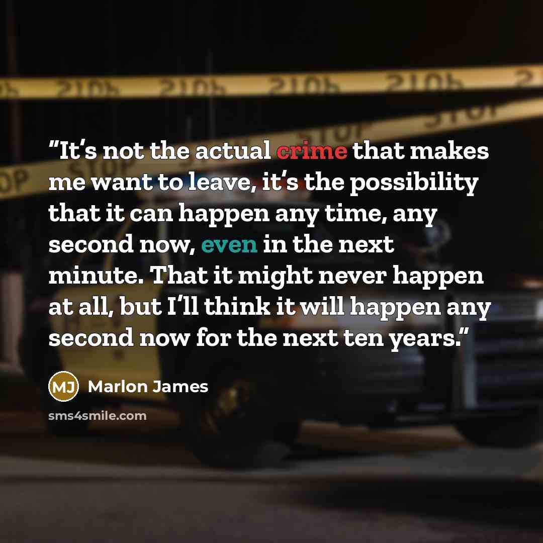 “It’s not the actual crime that makes me want to leave, it’s the possibility that it can happen any time, any second now, even in the next minute. That it might never happen at all, but I’ll think it will happen any second now for the next ten years.” quote by Marlon James