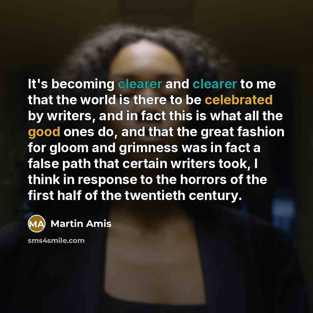 “It's becoming clearer and clearer to me that the world is there to be celebrated by writers, and in fact this is what all the good ones do, and that the great fashion for gloom and grimness was in fact a false path that certain writers took, I think in response to the horrors of the first half of…” quote by Martin Amis