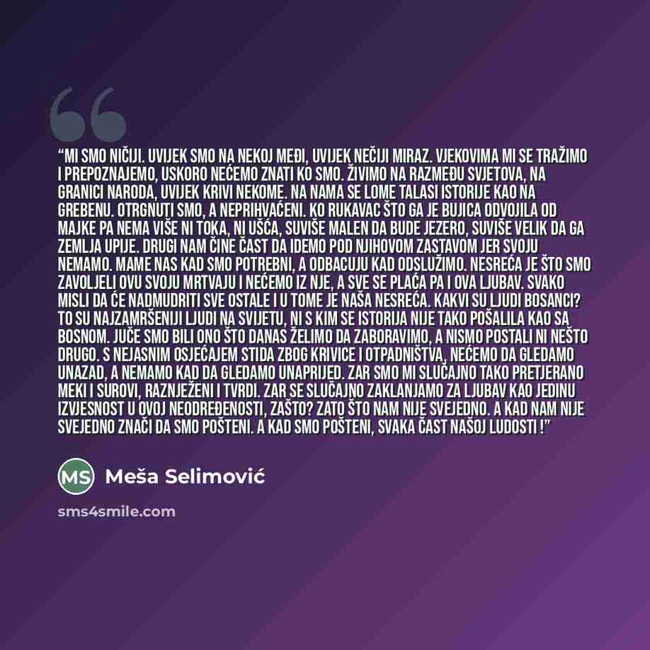 “Mi smo ničiji. Uvijek smo na nekoj međi, uvijek nečiji miraz. Vjekovima mi se tražimo i prepoznajemo, uskoro nećemo znati ko smo. Živimo na razmeđu svjetova, na granici naroda, uvijek krivi nekome. Na nama se lome talasi istorije kao na grebenu. Otrgnuti smo, a neprihvaćeni. Ko rukavac što ga je…” quote by Mesa Selimovic