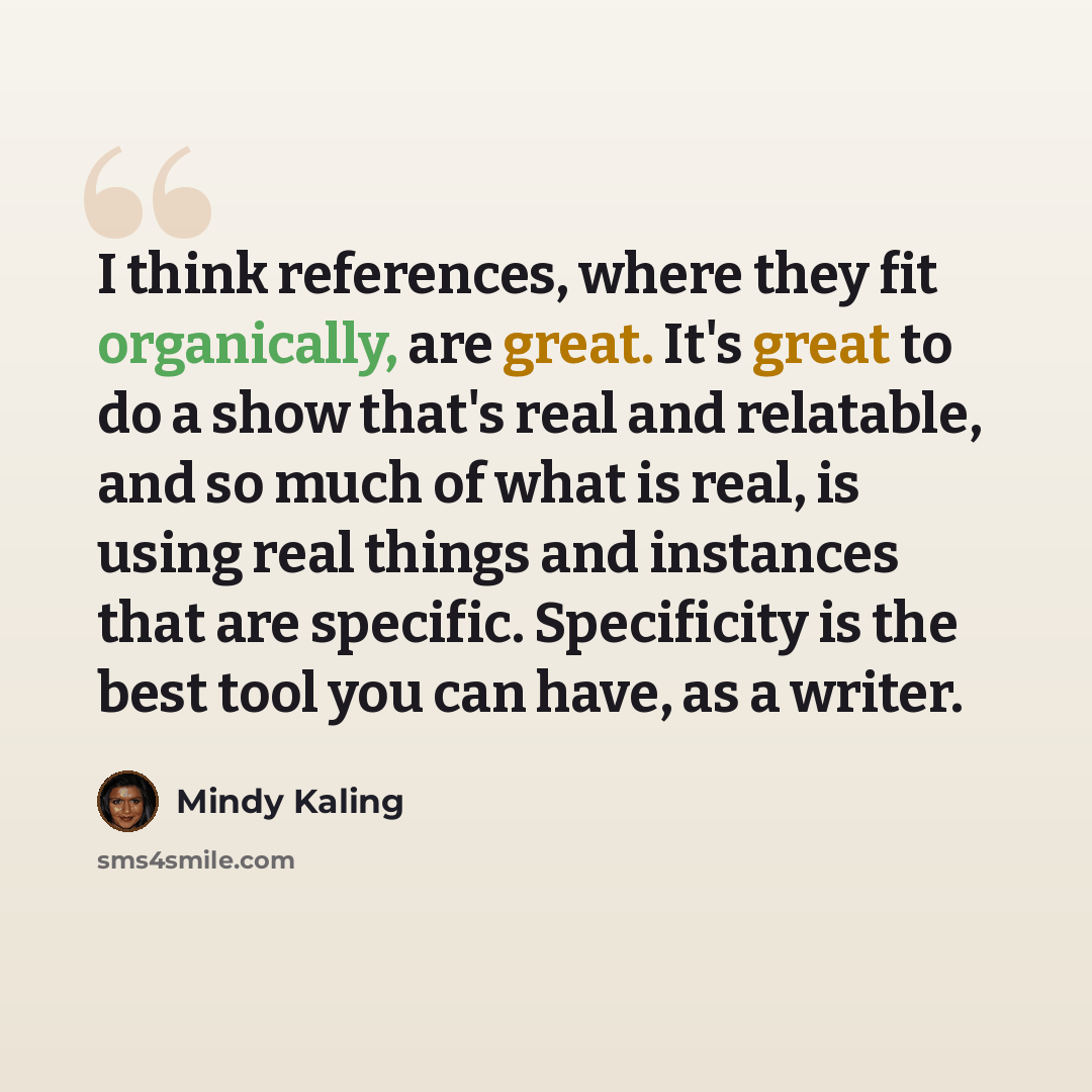 “I think references, where they fit organically, are great. It's great to do a show that's real and relatable, and so much of what is real, is using real things and instances that are specific. Specificity is the best tool you can have, as a writer.” quote by Mindy Kaling
