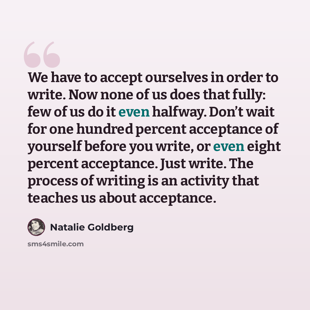 “We have to accept ourselves in order to write. Now none of us does that fully: few of us do it even halfway. Don’t wait for one hundred percent acceptance of yourself before you write, or even eight percent acceptance. Just write. The process of writing is an activity that teaches us about…” quote by Natalie Goldberg