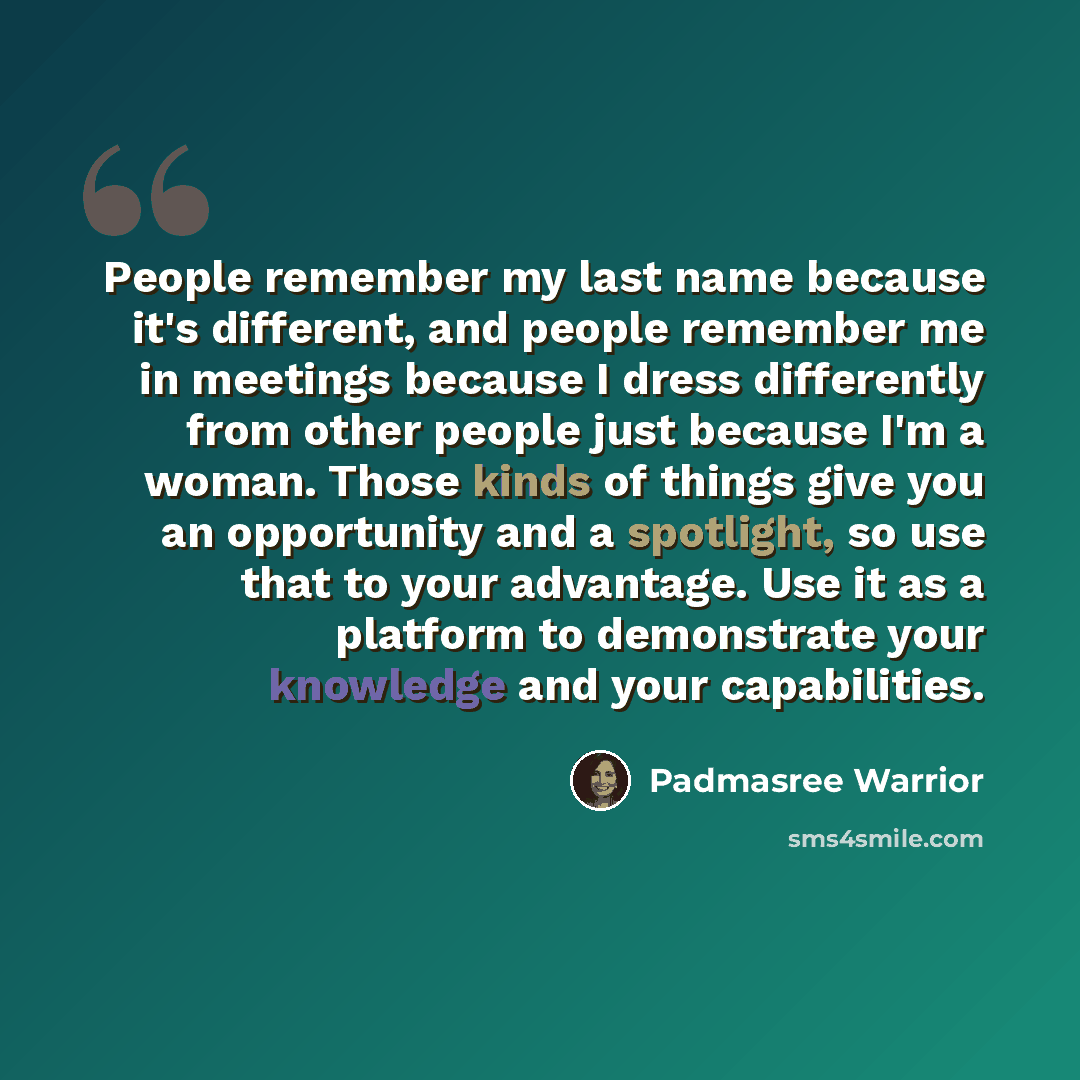 “People remember my last name because it's different, and people remember me in meetings because I dress differently from other people just because I'm a woman. Those kinds of things give you an opportunity and a spotlight, so use that to your advantage. Use it as a platform to demonstrate your…” quote by Padmasree Warrior