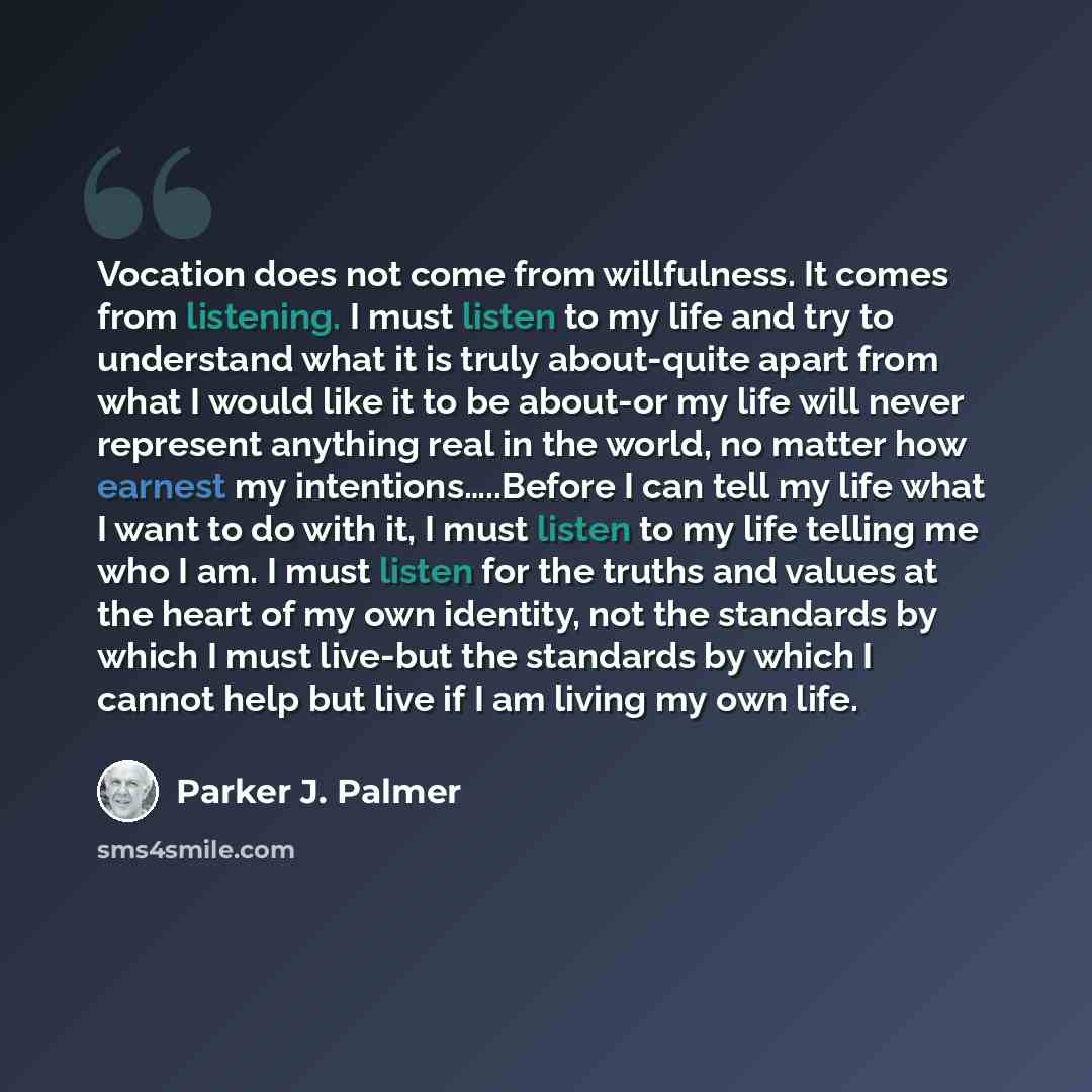 “Vocation does not come from willfulness. It comes from listening. I must listen to my life and try to understand what it is truly about-quite apart from what I would like it to be about-or my life will never represent anything real in the world, no matter how earnest my intentions…..Before I can…” quote by Parker J. Palmer
