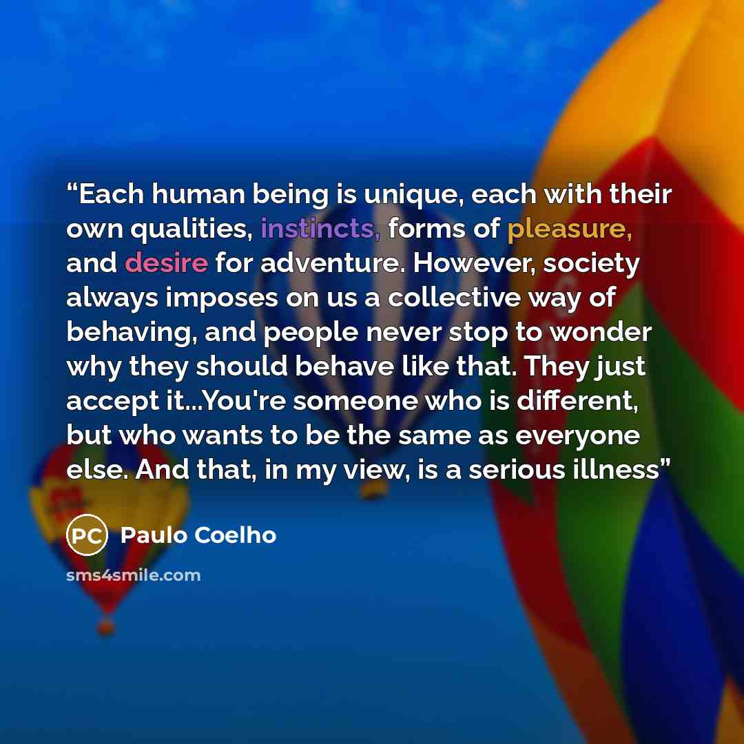 “Each human being is unique, each with their own qualities, instincts, forms of pleasure, and desire for adventure. However, society always imposes on us a collective way of behaving, and people never stop to wonder why they should behave like that. They just accept it...You're someone who is…” quote by Paulo Coelho