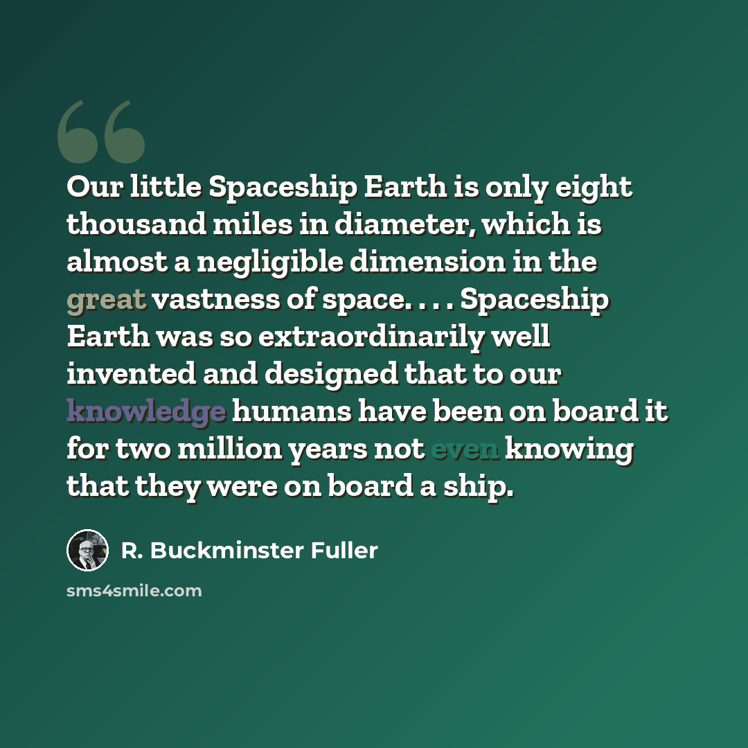 “Our little Spaceship Earth is only eight thousand miles in diameter, which is almost a negligible dimension in the great vastness of space. . . . Spaceship Earth was so extraordinarily well invented and designed that to our knowledge humans have been on board it for two million years not even…” quote by R. Buckminster Fuller