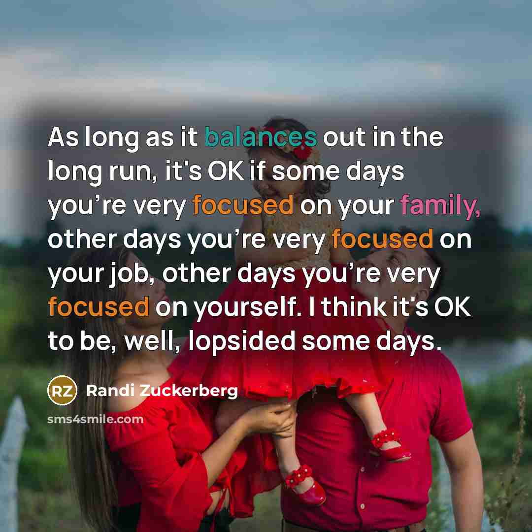 “As long as it balances out in the long run, it's OK if some days you're very focused on your family, other days you're very focused on your job, other days you're very focused on yourself. I think it's OK to be, well, lopsided some days.” quote by Randi Zuckerberg