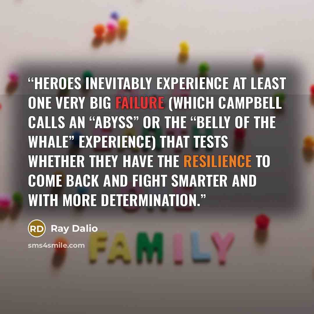 “Heroes inevitably experience at least one very big failure (which Campbell calls an “abyss” or the “belly of the whale” experience) that tests whether they have the resilience to come back and fight smarter and with more determination.” quote by Ray Dalio