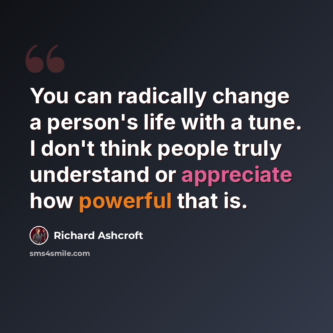 “You can radically change a person's life with a tune. I don't think people truly understand or appreciate how powerful that is.” quote by Richard Ashcroft