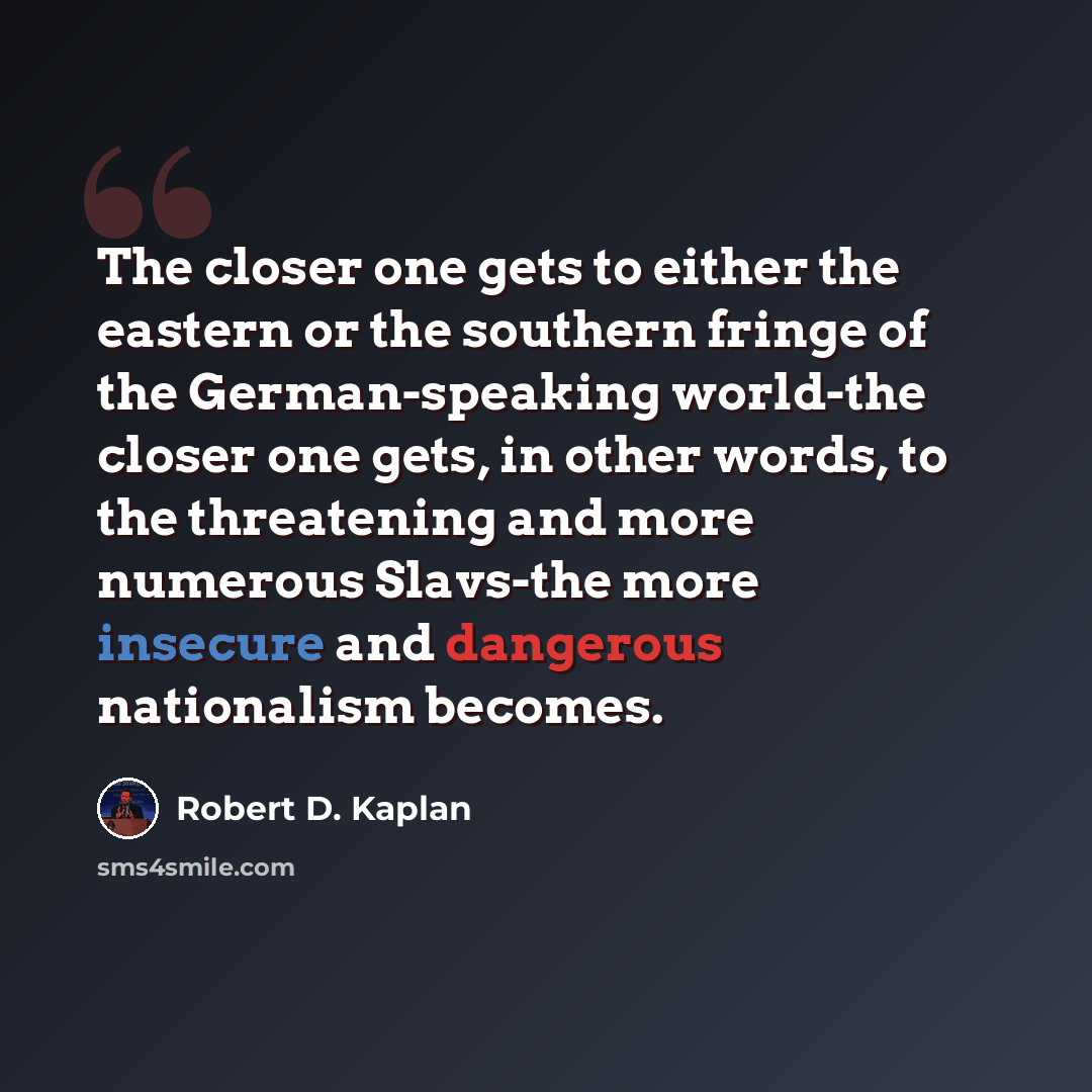 “The closer one gets to either the eastern or the southern fringe of the German-speaking world-the closer one gets, in other words, to the threatening and more numerous Slavs-the more insecure and dangerous nationalism becomes.” quote by Robert D. Kaplan