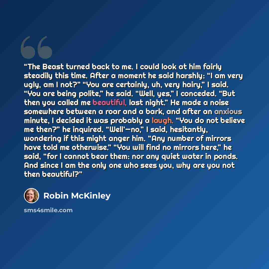“The Beast turned back to me. I could look at him fairly steadily this time. After a moment he said harshly: “I am very ugly, am I not?” “You are certainly, uh, very hairy,” I said. “You are being polite,” he said. “Well, yes,” I conceded. “But then you called me beautiful, last night.” He made a…” quote by Robin McKinley