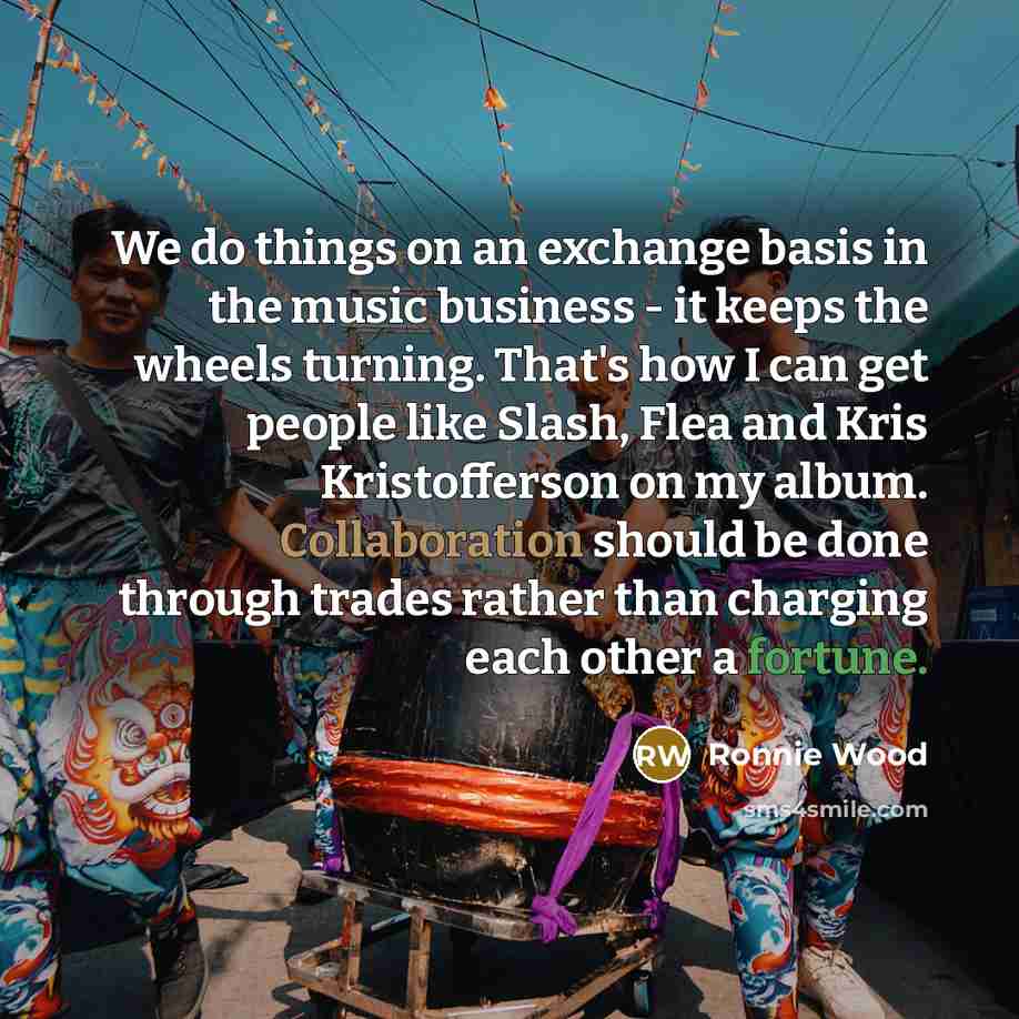 “We do things on an exchange basis in the music business - it keeps the wheels turning. That's how I can get people like Slash, Flea and Kris Kristofferson on my album. Collaboration should be done through trades rather than charging each other a fortune.” quote by Ronnie Wood