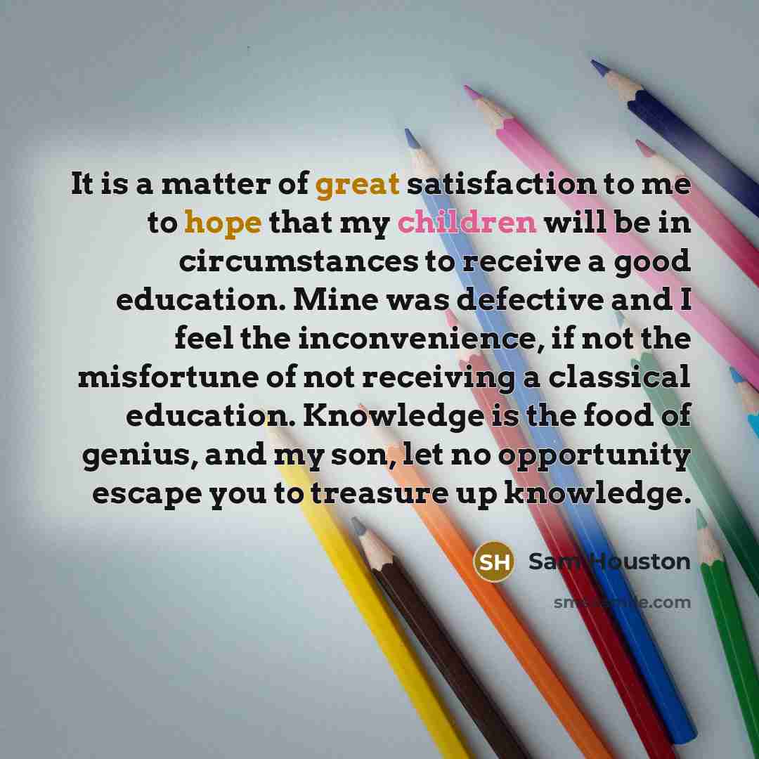 “It is a matter of great satisfaction to me to hope that my children will be in circumstances to receive a good education. Mine was defective and I feel the inconvenience, if not the misfortune of not receiving a classical education. Knowledge is the food of genius, and my son, let no opportunity…” quote by Sam Houston