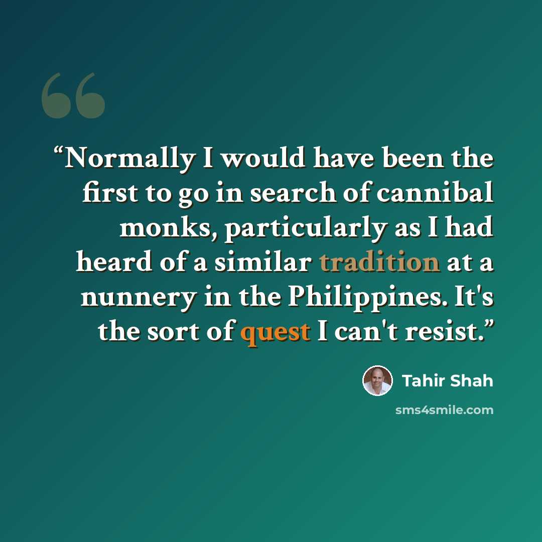 “Normally I would have been the first to go in search of cannibal monks, particularly as I had heard of a similar tradition at a nunnery in the Philippines. It's the sort of quest I can't resist.” quote by Tahir Shah