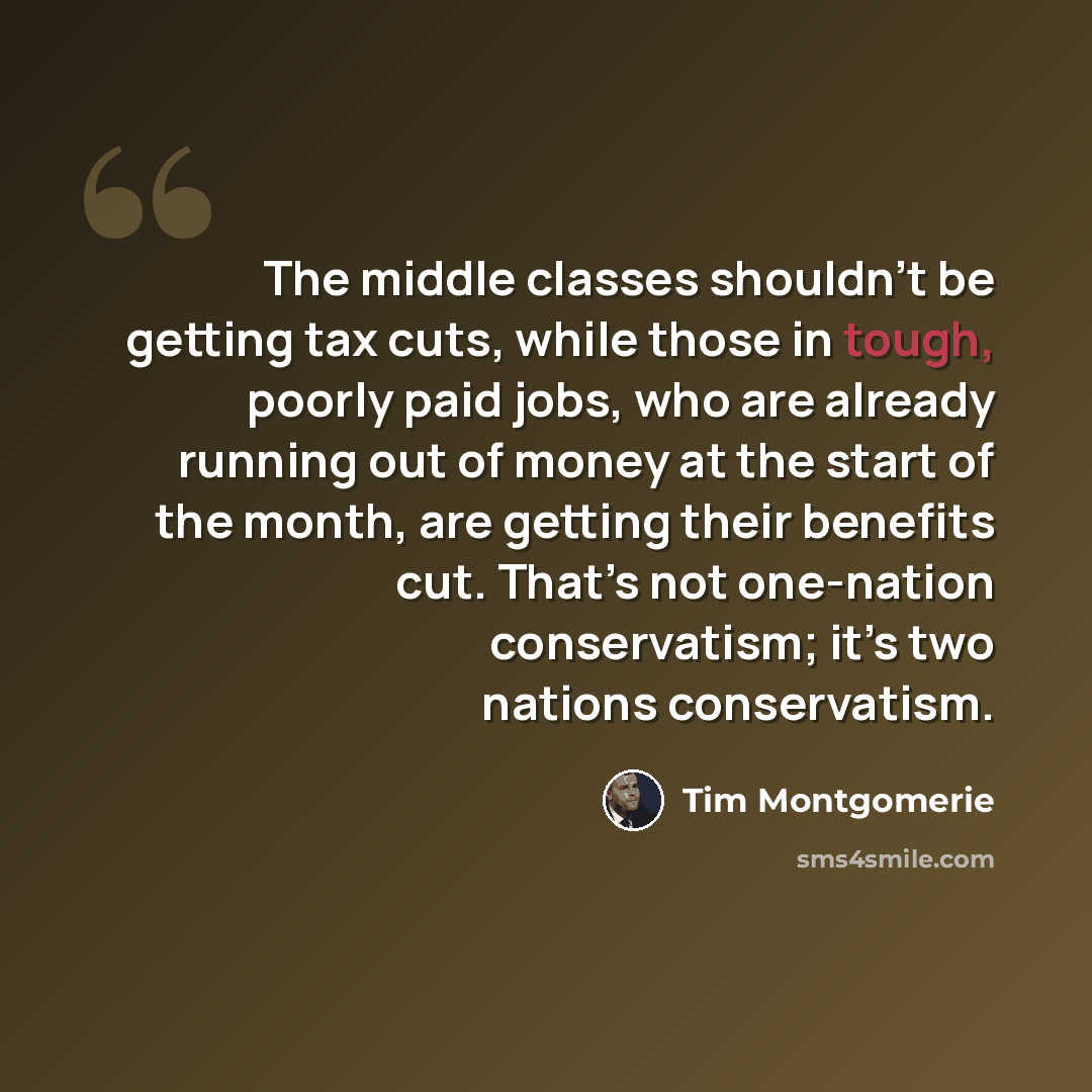 “The middle classes shouldn’t be getting tax cuts, while those in tough, poorly paid jobs, who are already running out of money at the start of the month, are getting their benefits cut. That’s not one-nation conservatism; it’s two nations conservatism.” quote by Tim Montgomerie