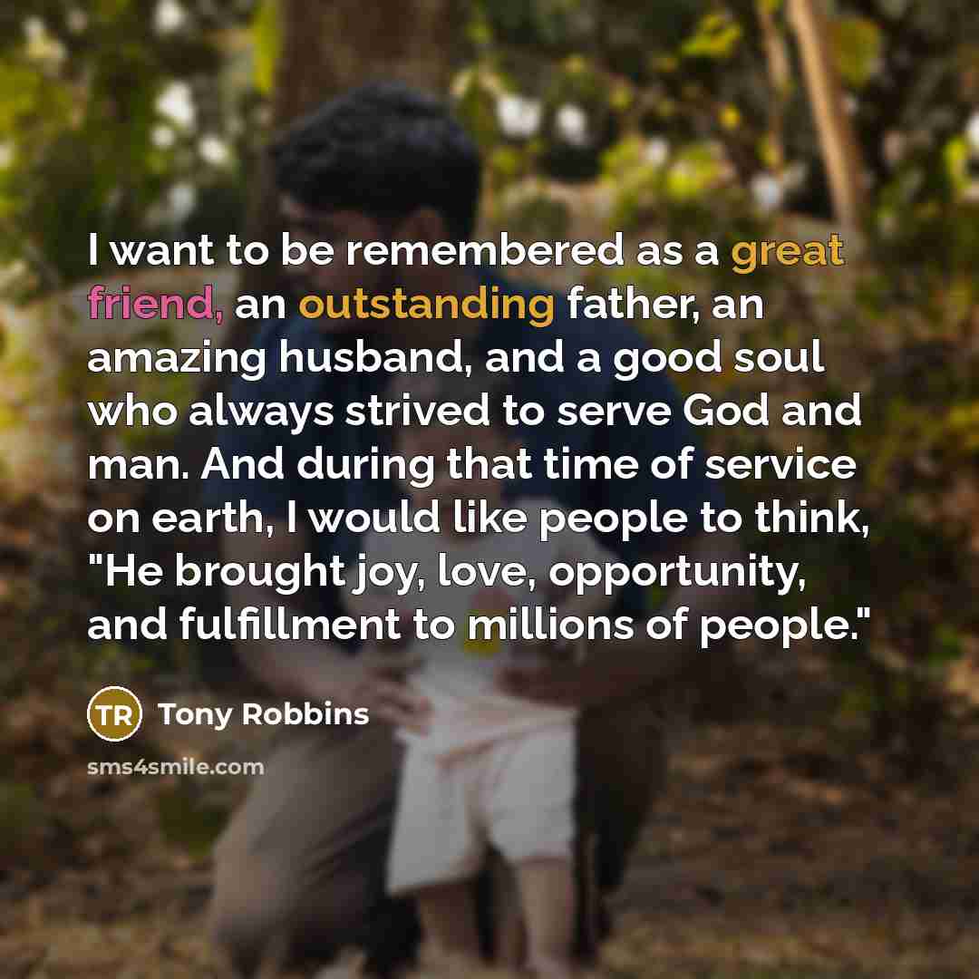 “I want to be remembered as a great friend, an outstanding father, an amazing husband, and a good soul who always strived to serve God and man. And during that time of service on earth, I would like people to think, "He brought joy, love, opportunity, and fulfillment to millions of people."” quote by Tony Robbins
