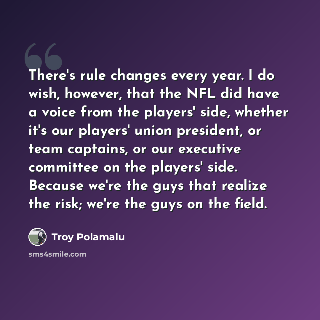 “There's rule changes every year. I do wish, however, that the NFL did have a voice from the players' side, whether it's our players' union president, or team captains, or our executive committee on the players' side. Because we're the guys that realize the risk; we're the guys on the field.” quote by Troy Polamalu