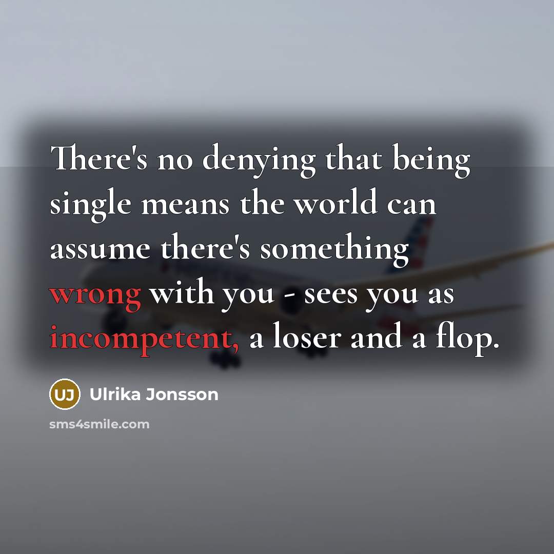 “There's no denying that being single means the world can assume there's something wrong with you - sees you as incompetent, a loser and a flop.” quote by Ulrika Jonsson