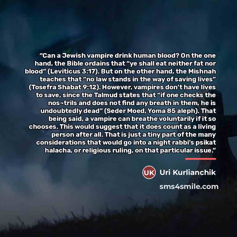 “Can a Jewish vampire drink human blood? On the one hand, the Bible ordains that “ye shall eat neither fat nor blood” (Leviticus 3:17). But on the other hand, the Mishnah teaches that “no law stands in the way of saving lives” (Tosefra Shabat 9:12). However, vampires don’t have lives to save, since…” quote by Uri Kurlianchik