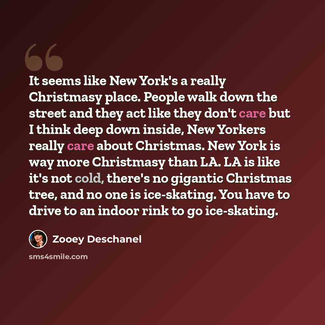 “It seems like New York's a really Christmasy place. People walk down the street and they act like they don't care but I think deep down inside, New Yorkers really care about Christmas. New York is way more Christmasy than LA. LA is like it's not cold, there's no gigantic Christmas tree, and no one…” quote by Zooey Deschanel