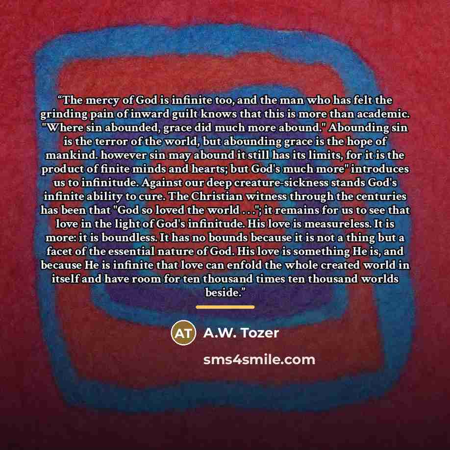 “The mercy of God is infinite too, and the man who has felt the grinding pain of inward guilt knows that this is more than academic. "Where sin abounded, grace did much more abound." Abounding sin is the terror of the world, but abounding grace is the hope of mankind. however sin may abound it…” quote by A.W. Tozer