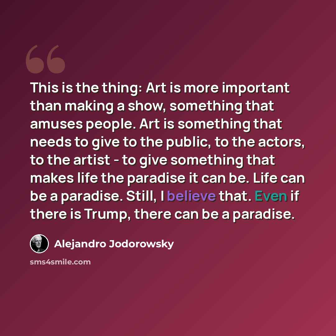 “This is the thing: Art is more important than making a show, something that amuses people. Art is something that needs to give to the public, to the actors, to the artist - to give something that makes life the paradise it can be. Life can be a paradise. Still, I believe that. Even if there is…” quote by Alejandro Jodorowsky