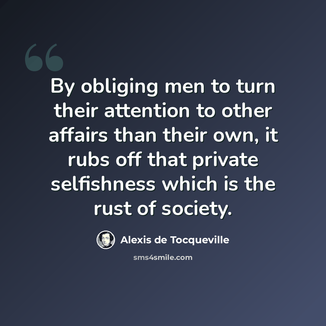 “By obliging men to turn their attention to other affairs than their own, it rubs off that private selfishness which is the rust of society.” quote by Alexis de Tocqueville