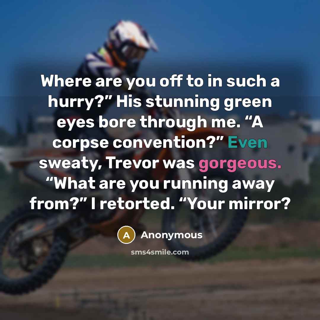 “Where are you off to in such a hurry?” His stunning green eyes bore through me. “A corpse convention?” Even sweaty, Trevor was gorgeous. “What are you running away from?” I retorted. “Your mirror?” quote by Anonymous