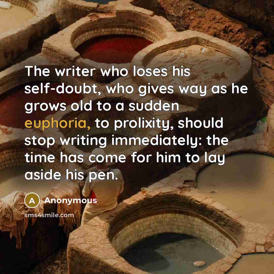 “The writer who loses his self-doubt, who gives way as he grows old to a sudden euphoria, to prolixity, should stop writing immediately: the time has come for him to lay aside his pen.” quote by Anonymous