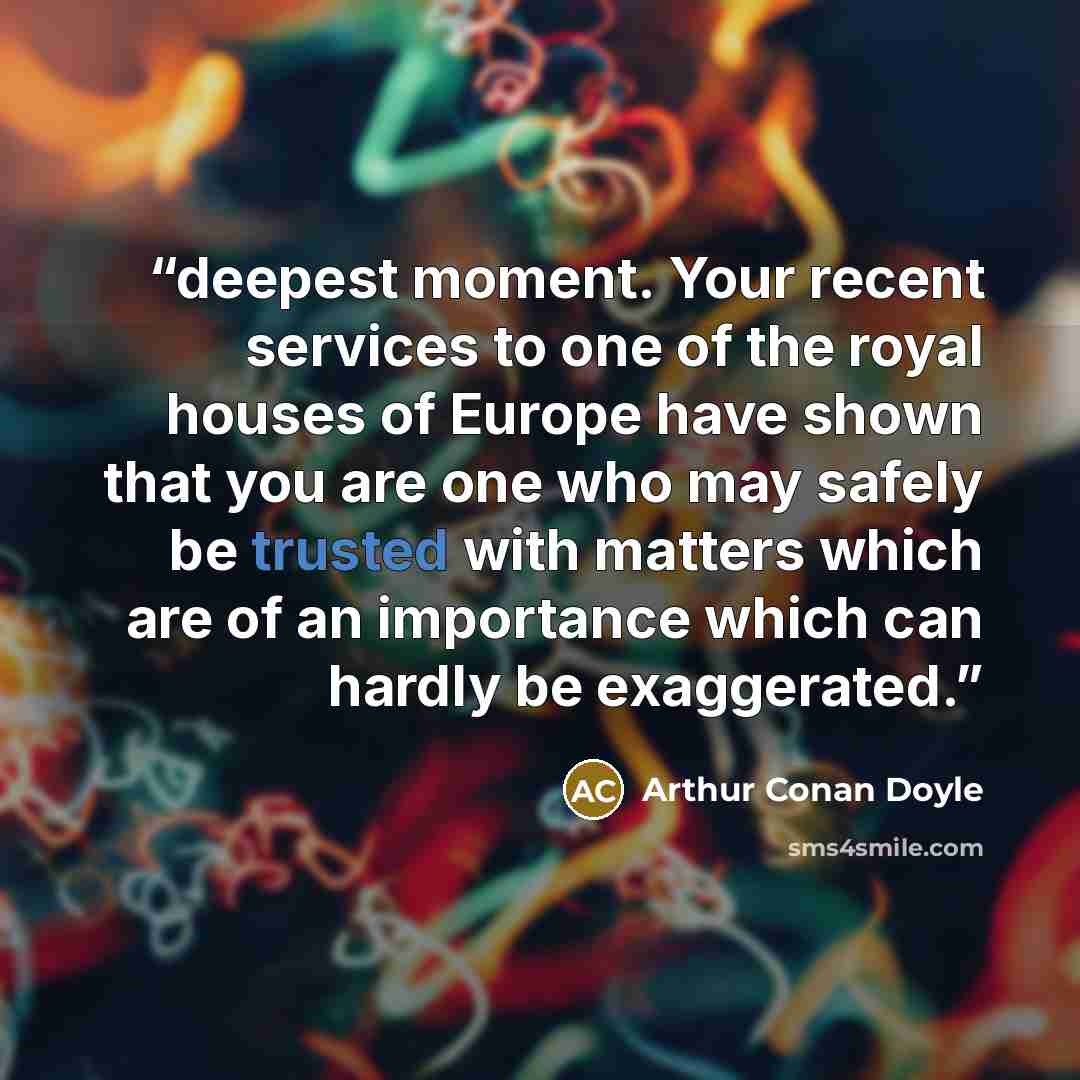“deepest moment. Your recent services to one of the royal houses of Europe have shown that you are one who may safely be trusted with matters which are of an importance which can hardly be exaggerated.” quote by Arthur Conan Doyle