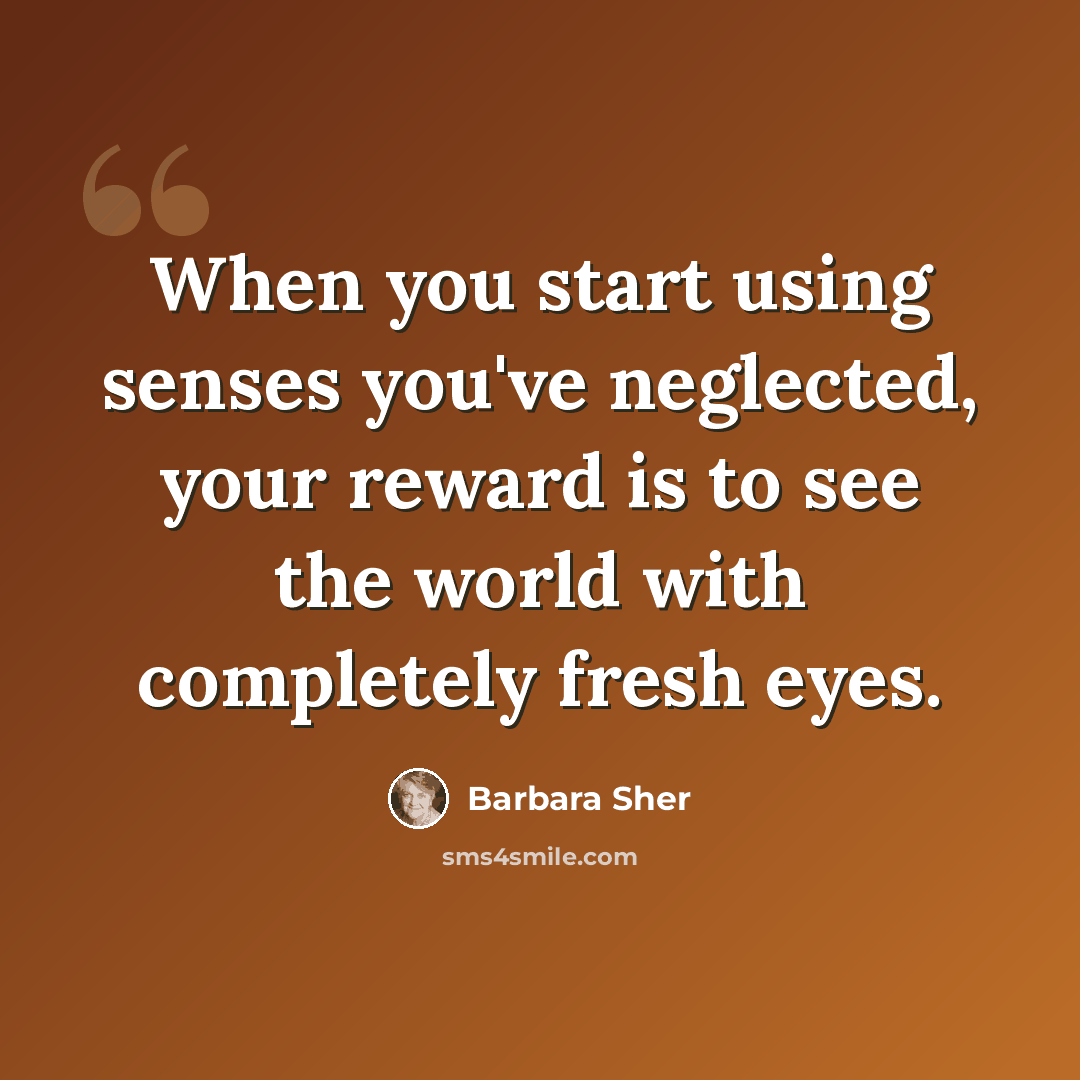 “When you start using senses you've neglected, your reward is to see the world with completely fresh eyes.” quote by Barbara Sher